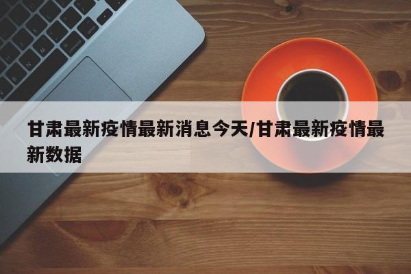 甘肃最新疫情最新消息今天/甘肃最新疫情最新数据