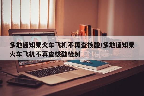 多地通知乘火车飞机不再查核酸/多地通知乘火车飞机不再查核酸检测
