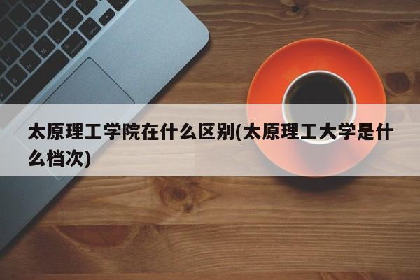 太原理工学院在什么区别(太原理工大学是什么档次)