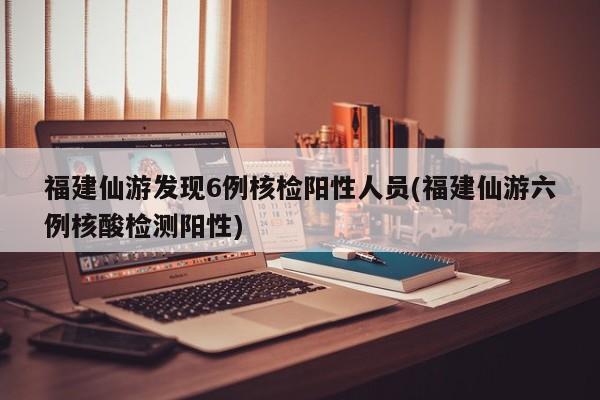 福建仙游发现6例核检阳性人员(福建仙游六例核酸检测阳性)
