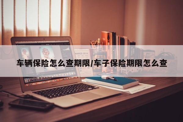 车辆保险怎么查期限/车子保险期限怎么查