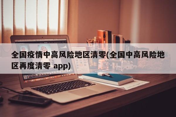 全国疫情中高风险地区清零(全国中高风险地区再度清零 app)