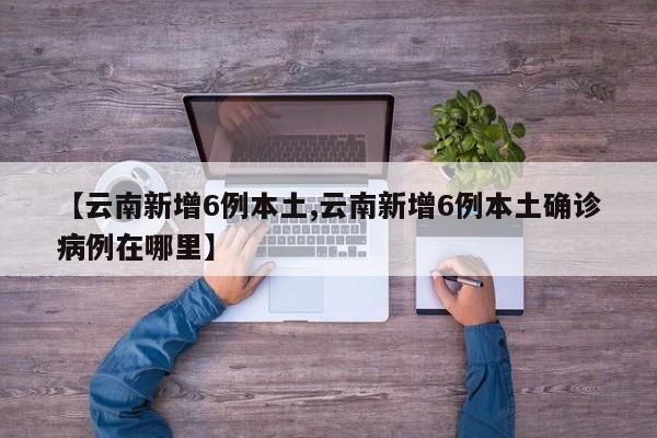 【云南新增6例本土,云南新增6例本土确诊病例在哪里】
