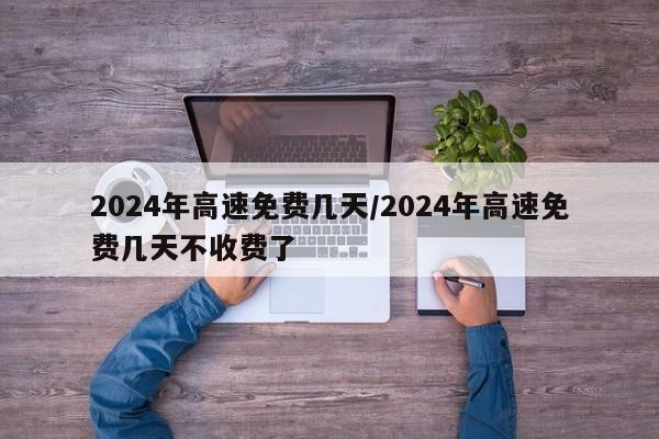 2024年高速免费几天/2024年高速免费几天不收费了