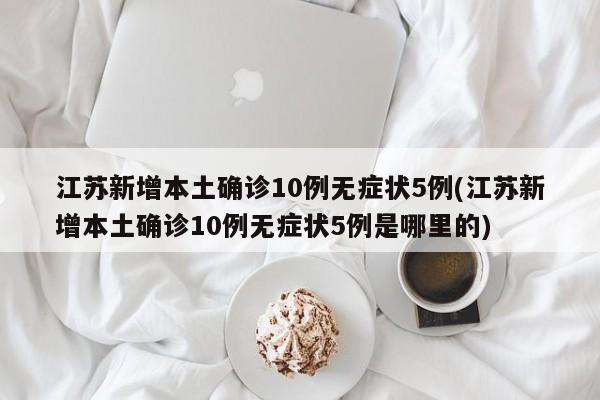江苏新增本土确诊10例无症状5例(江苏新增本土确诊10例无症状5例是哪里的)