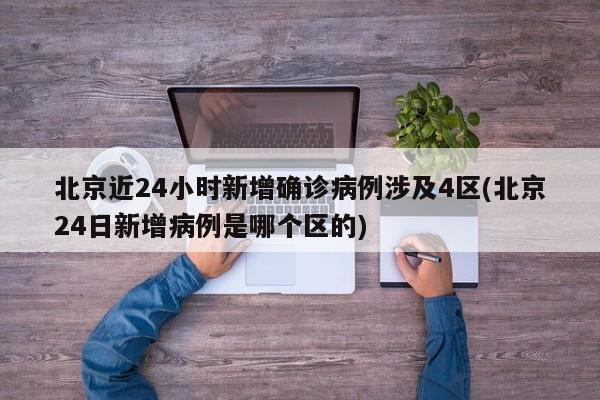北京近24小时新增确诊病例涉及4区(北京24日新增病例是哪个区的)