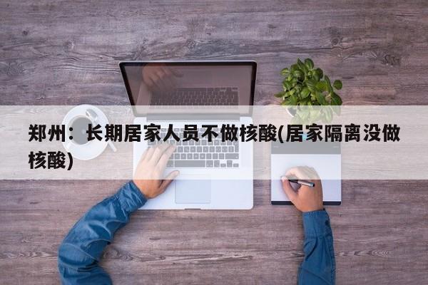 郑州：长期居家人员不做核酸(居家隔离没做核酸)