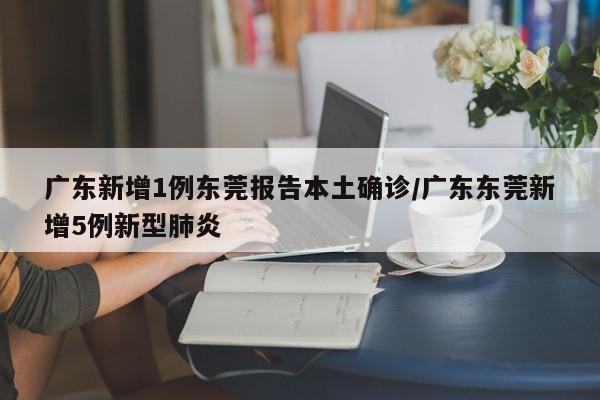 广东新增1例东莞报告本土确诊/广东东莞新增5例新型肺炎