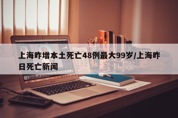 上海昨增本土死亡48例最大99岁/上海昨日死亡新闻