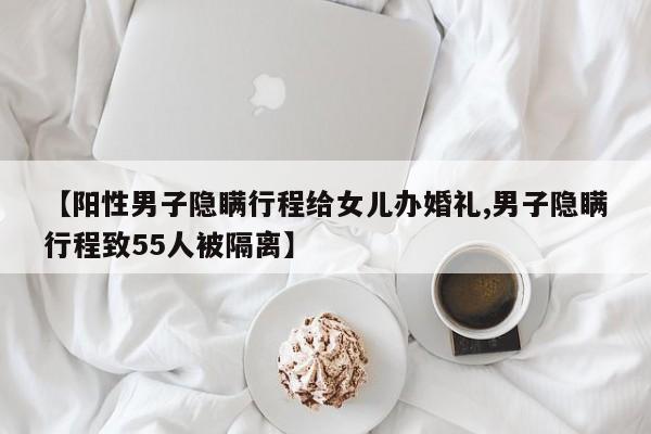 【阳性男子隐瞒行程给女儿办婚礼,男子隐瞒行程致55人被隔离】
