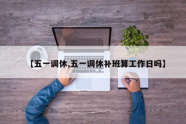【五一调休,五一调休补班算工作日吗】