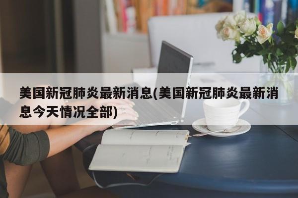 美国新冠肺炎最新消息(美国新冠肺炎最新消息今天情况全部)