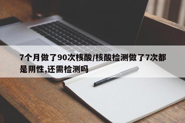 7个月做了90次核酸/核酸检测做了7次都是阴性,还需检测吗
