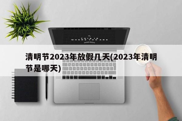 清明节2023年放假几天(2023年清明节是哪天)