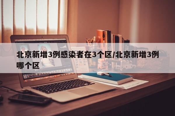 北京新增3例感染者在3个区/北京新增3例哪个区