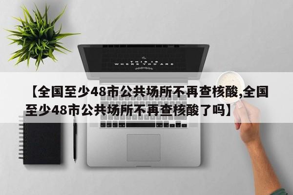 【全国至少48市公共场所不再查核酸,全国至少48市公共场所不再查核酸了吗】
