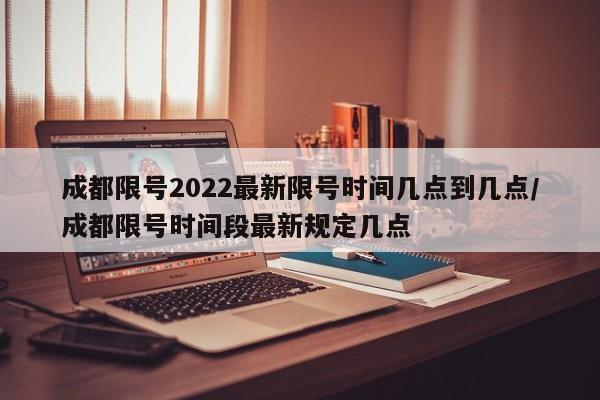 成都限号2022最新限号时间几点到几点/成都限号时间段最新规定几点