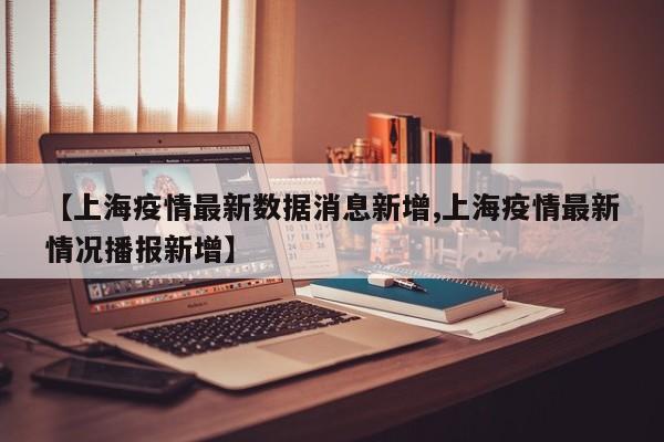 【上海疫情最新数据消息新增,上海疫情最新情况播报新增】