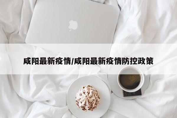 咸阳最新疫情/咸阳最新疫情防控政策
