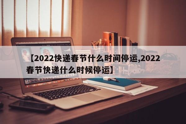 【2022快递春节什么时间停运,2022春节快递什么时候停运】