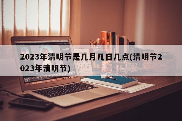 2023年清明节是几月几日几点(清明节2023年清明节)