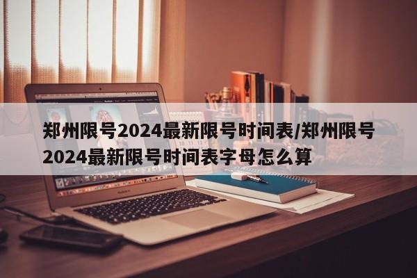 郑州限号2024最新限号时间表/郑州限号2024最新限号时间表字母怎么算