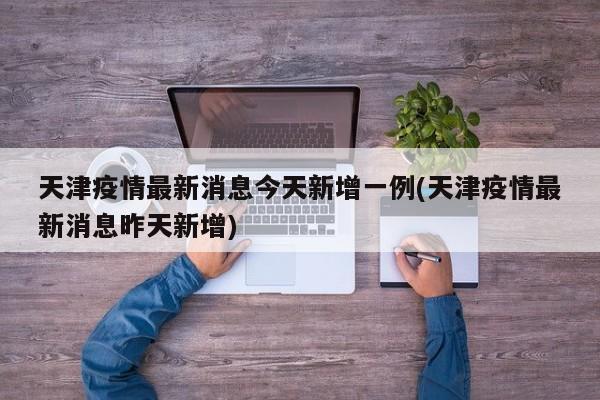 天津疫情最新消息今天新增一例(天津疫情最新消息昨天新增)