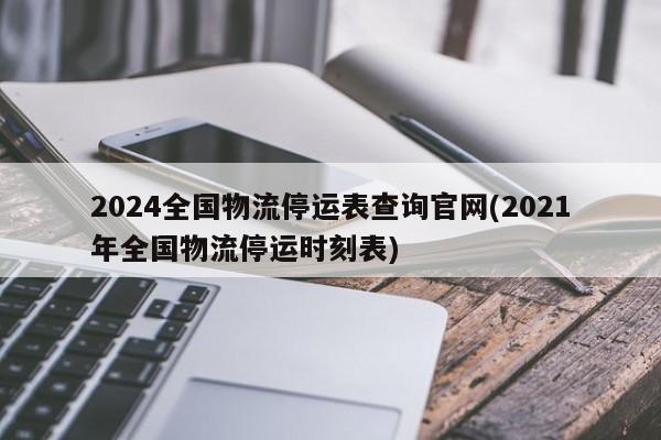 2024全国物流停运表查询官网(2021年全国物流停运时刻表)