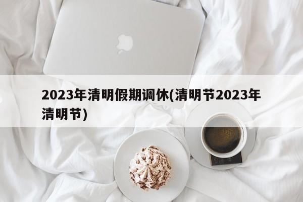 2023年清明假期调休(清明节2023年清明节)