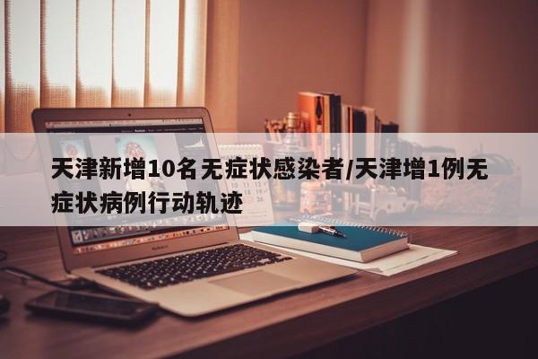 天津新增10名无症状感染者/天津增1例无症状病例行动轨迹