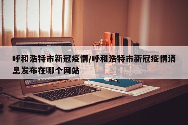 呼和浩特市新冠疫情/呼和浩特市新冠疫情消息发布在哪个网站