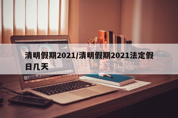 清明假期2021/清明假期2021法定假日几天