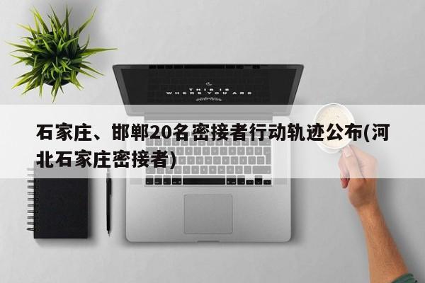 石家庄、邯郸20名密接者行动轨迹公布(河北石家庄密接者)
