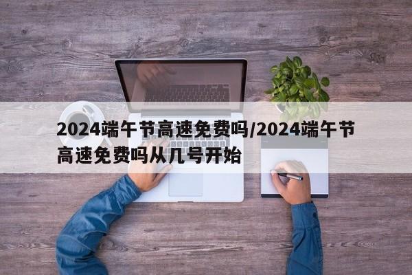 2024端午节高速免费吗/2024端午节高速免费吗从几号开始