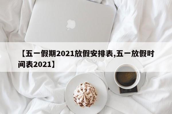 【五一假期2021放假安排表,五一放假时间表2021】