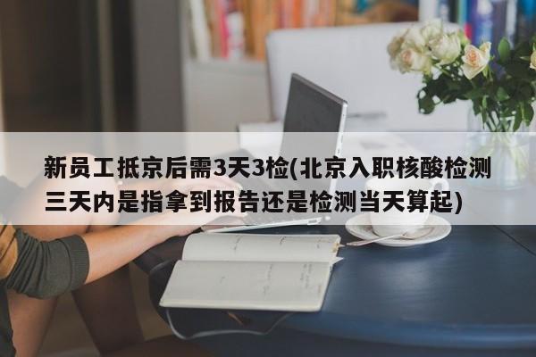 新员工抵京后需3天3检(北京入职核酸检测三天内是指拿到报告还是检测当天算起)
