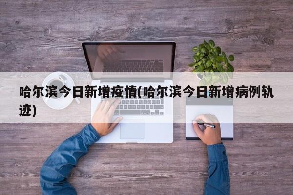 哈尔滨今日新增疫情(哈尔滨今日新增病例轨迹)