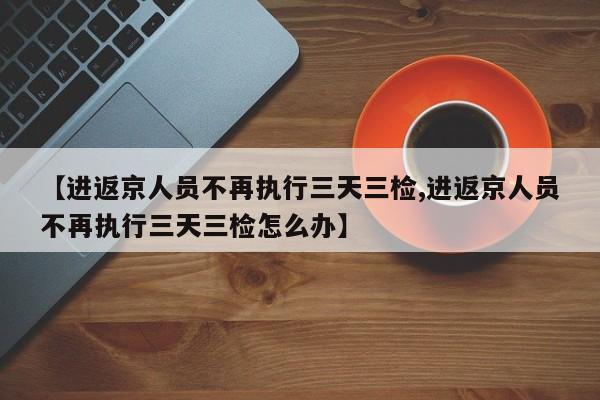 【进返京人员不再执行三天三检,进返京人员不再执行三天三检怎么办】