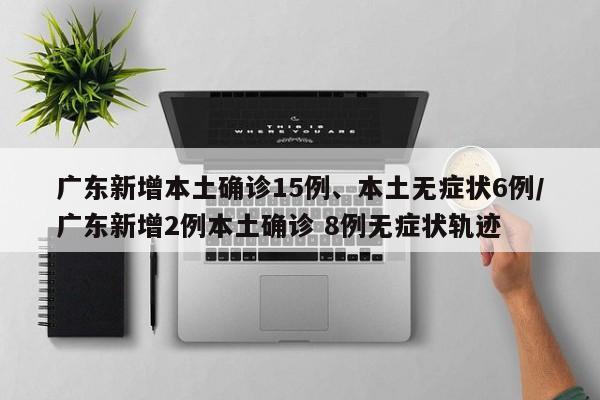 广东新增本土确诊15例、本土无症状6例/广东新增2例本土确诊 8例无症状轨迹