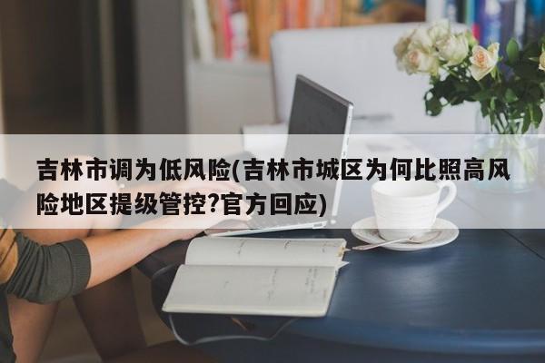 吉林市调为低风险(吉林市城区为何比照高风险地区提级管控?官方回应)