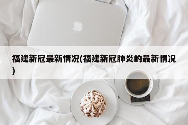 福建新冠最新情况(福建新冠肺炎的最新情况)