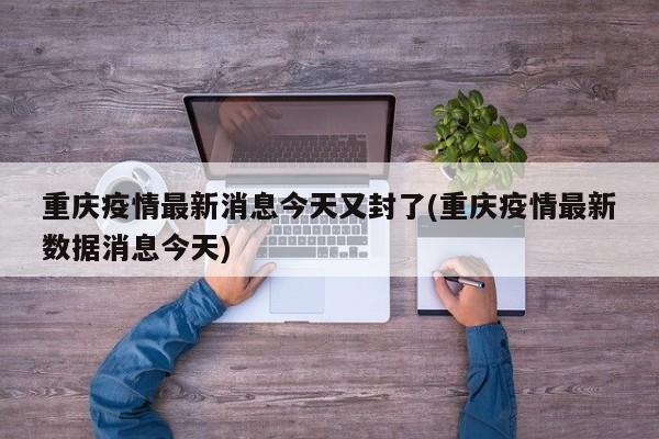 重庆疫情最新消息今天又封了(重庆疫情最新数据消息今天)