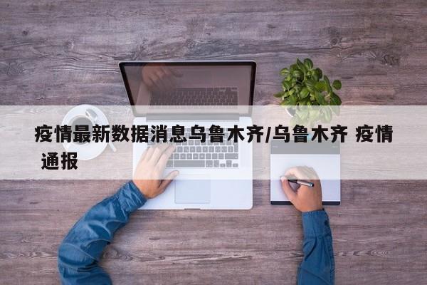 疫情最新数据消息乌鲁木齐/乌鲁木齐 疫情 通报