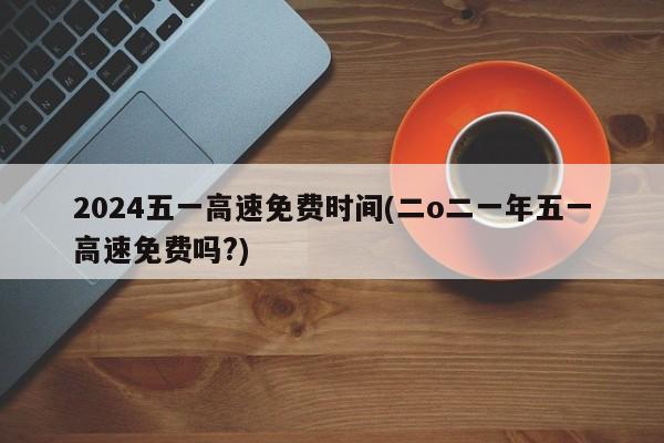 2024五一高速免费时间(二o二一年五一高速免费吗?)