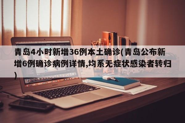 青岛4小时新增36例本土确诊(青岛公布新增6例确诊病例详情,均系无症状感染者转归)