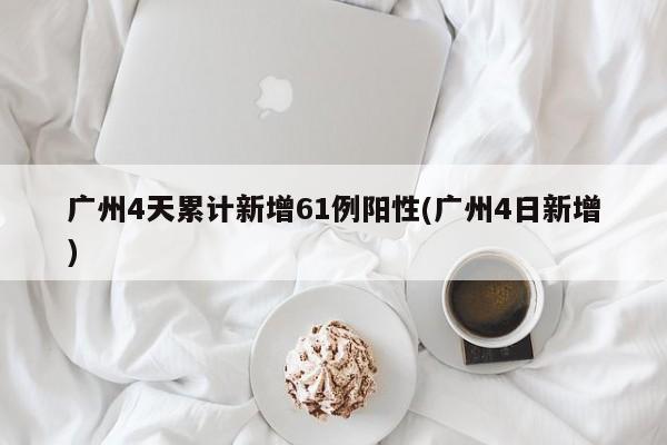广州4天累计新增61例阳性(广州4日新增)