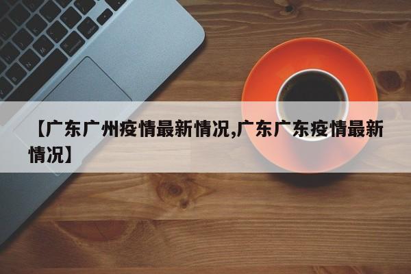 【广东广州疫情最新情况,广东广东疫情最新情况】