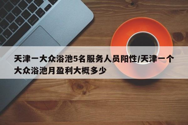 天津一大众浴池5名服务人员阳性/天津一个大众浴池月盈利大概多少