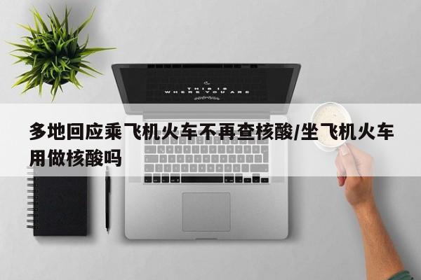 多地回应乘飞机火车不再查核酸/坐飞机火车用做核酸吗