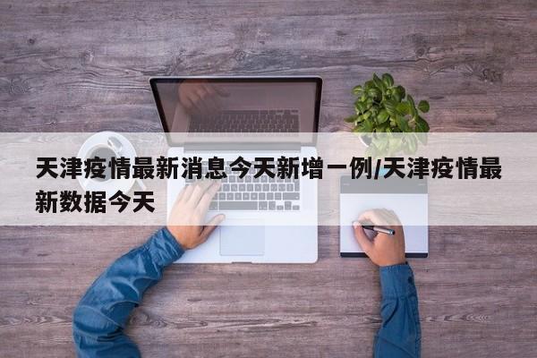 天津疫情最新消息今天新增一例/天津疫情最新数据今天